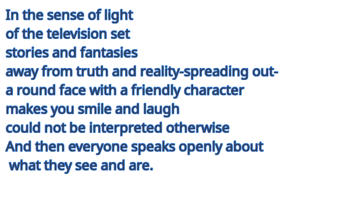 In the sense of light
of the television set
stories and fantasies
away from truth and reality

-spreading out-
a round face with a friendly character
makes you smile and laugh
could not be interpreted otherwise
And then everyone speaks openly about what they see and are.